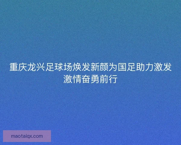 重庆龙兴足球场焕发新颜为国足助力激发激情奋勇前行