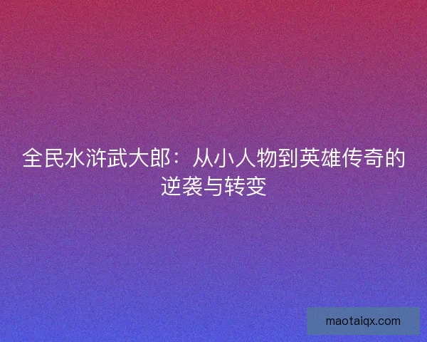 全民水浒武大郎：从小人物到英雄传奇的逆袭与转变