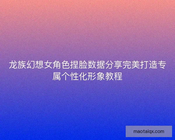龙族幻想女角色捏脸数据分享完美打造专属个性化形象教程