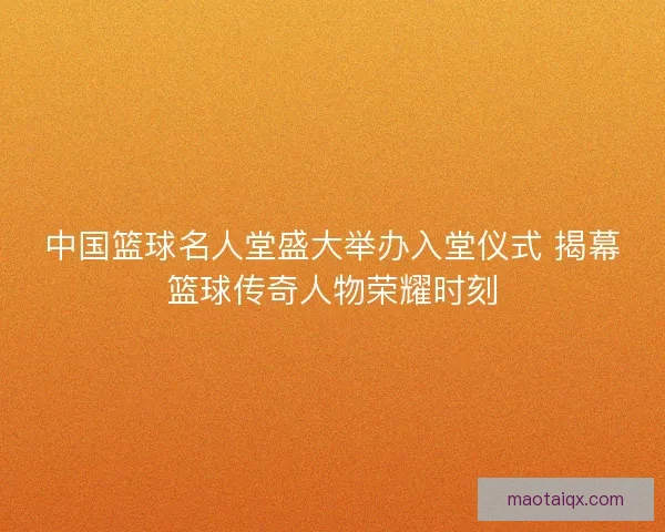 中国篮球名人堂盛大举办入堂仪式 揭幕篮球传奇人物荣耀时刻