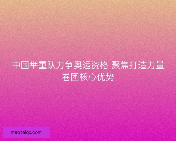 中国举重队力争奥运资格 聚焦打造力量卷团核心优势