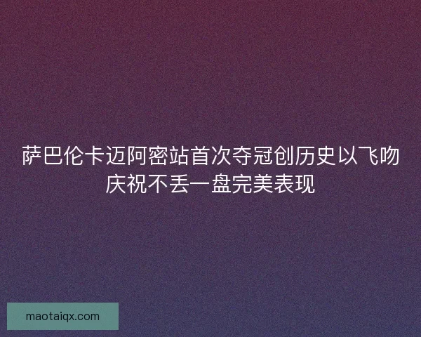 萨巴伦卡迈阿密站首次夺冠创历史以飞吻庆祝不丢一盘完美表现