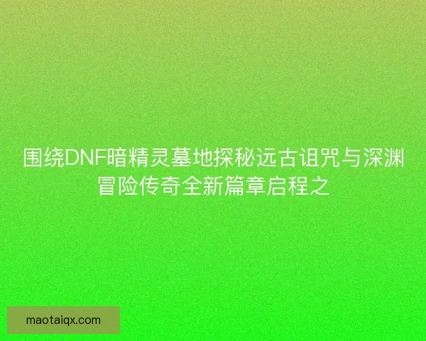 围绕DNF暗精灵墓地探秘远古诅咒与深渊冒险传奇全新篇章启程之