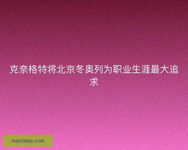 克奈格特将北京冬奥列为职业生涯最大追求