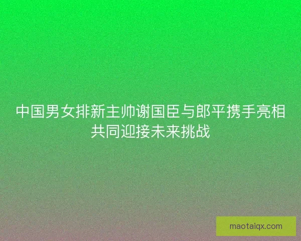中国男女排新主帅谢国臣与郎平携手亮相共同迎接未来挑战 中国男女排新主帅谢国臣与郎平携手亮相共同迎接未来挑战