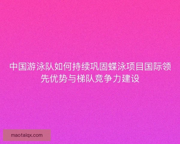 中国游泳队如何持续巩固蝶泳项目国际领先优势与梯队竞争力建设