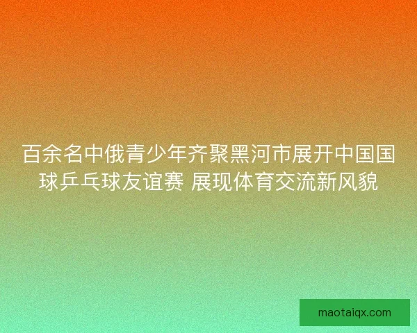 百余名中俄青少年齐聚黑河市展开中国国球乒乓球友谊赛 展现体育交流新风貌 百余名中俄青少年齐聚黑河市展开中国国球乒乓球友谊赛 展现体育交流新风貌