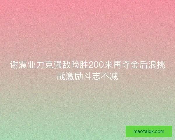 谢震业力克强敌险胜200米再夺金后浪挑战激励斗志不减